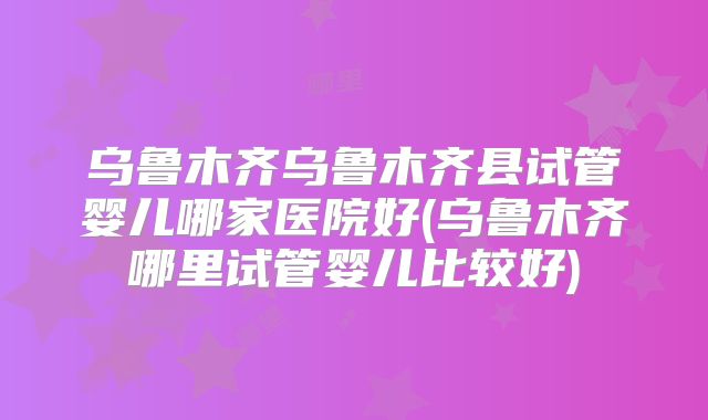 乌鲁木齐乌鲁木齐县试管婴儿哪家医院好(乌鲁木齐哪里试管婴儿比较好)