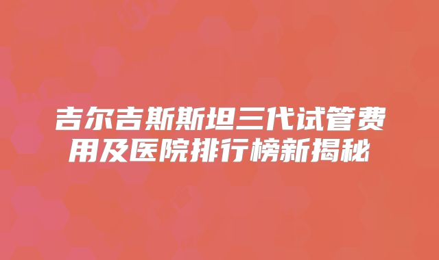 吉尔吉斯斯坦三代试管费用及医院排行榜新揭秘