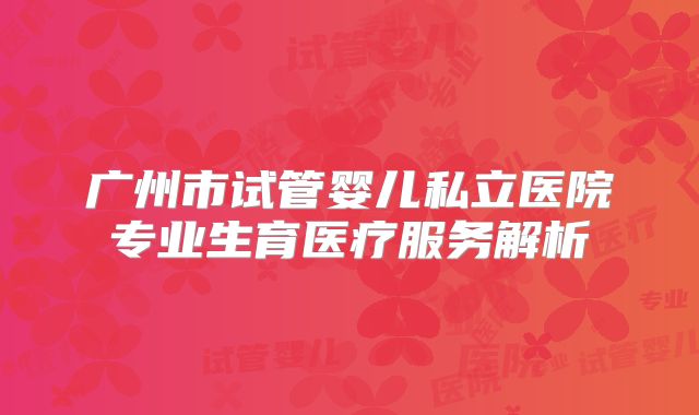 广州市试管婴儿私立医院专业生育医疗服务解析