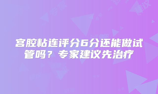 宫腔粘连评分6分还能做试管吗?专家建议先治疗