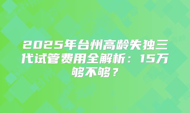 2025年台州高龄失独三代试管费用全解析:15万够不够?