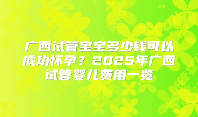 广西试管宝宝多少钱可以成功怀孕？2025年广西试管婴儿费用一览