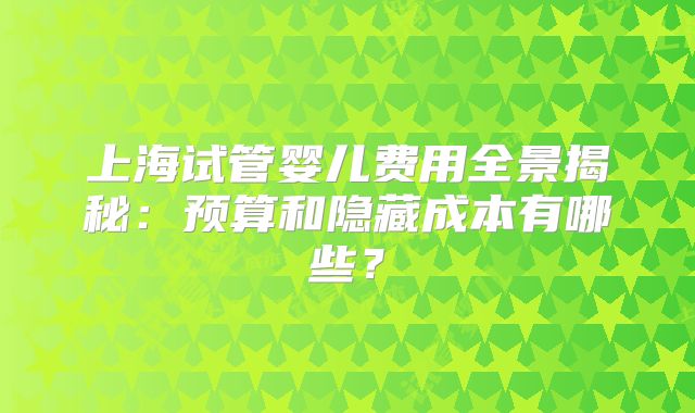 上海试管婴儿费用全景揭秘:预算和隐藏成本有哪些?