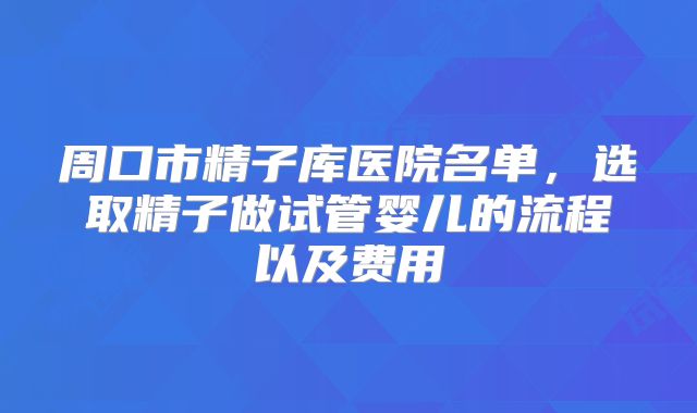 周口市精子库医院名单，选取精子做试管婴儿的流程以及费用