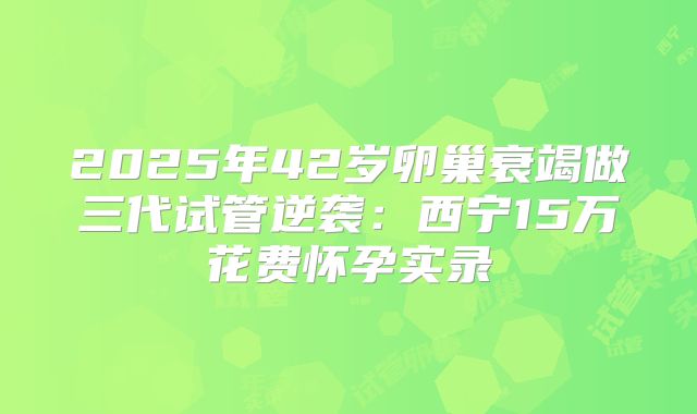 2025年42岁卵巢衰竭做三代试管逆袭：西宁15万花费怀孕实录