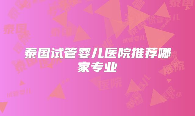泰国试管婴儿医院推荐哪家专业