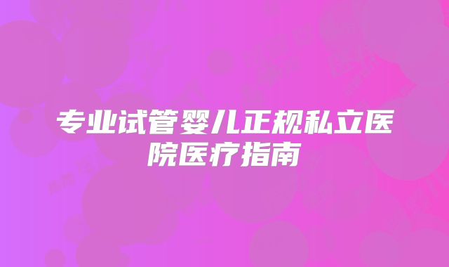 专业试管婴儿正规私立医院医疗指南