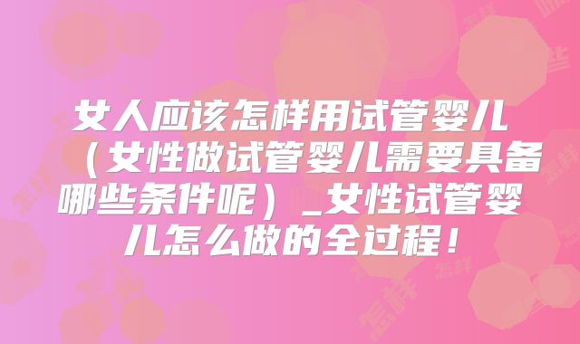女人应该怎样用试管婴儿（女性做试管婴儿需要具备哪些条件呢）_女性试管婴儿怎么做的全过程！