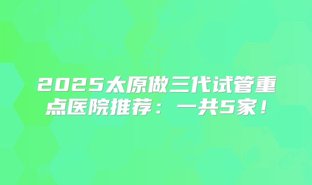 2025太原做三代试管重点医院推荐：一共5家！