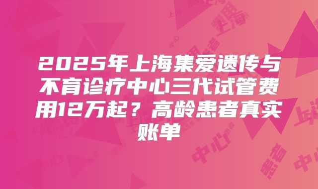 2025年上海集爱遗传与不育诊疗中心三代试管费用12万起?高龄患者真实账单