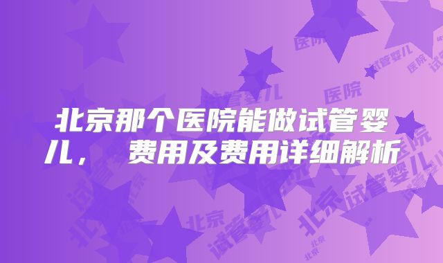 北京那个医院能做试管婴儿， 费用及费用详细解析