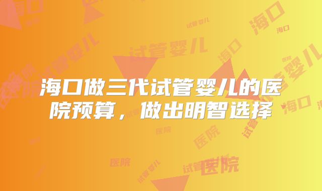 海口做三代试管婴儿的医院预算,做出明智选择