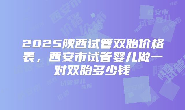 2025陕西试管双胎价格表,西安市试管婴儿做一对双胎多少钱