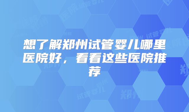 想了解郑州试管婴儿哪里医院好,看看这些医院推荐