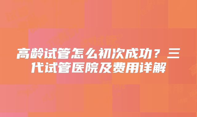高龄试管怎么初次成功？三代试管医院及费用详解