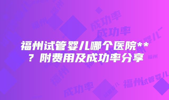 福州试管婴儿哪个医院**?附费用及成功率分享