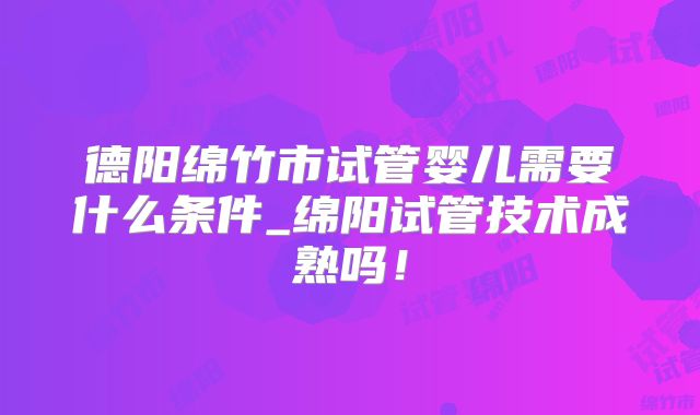 德阳绵竹市试管婴儿需要什么条件_绵阳试管技术成熟吗！