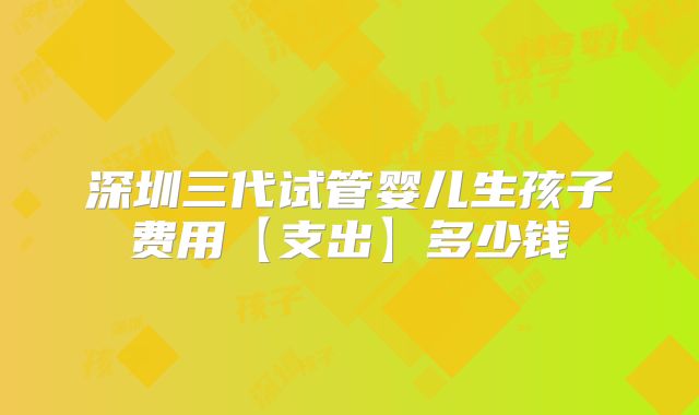 深圳三代试管婴儿生孩子费用【支出】多少钱