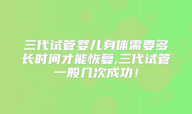 三代试管婴儿身体需要多长时间才能恢复,三代试管一般几次成功!