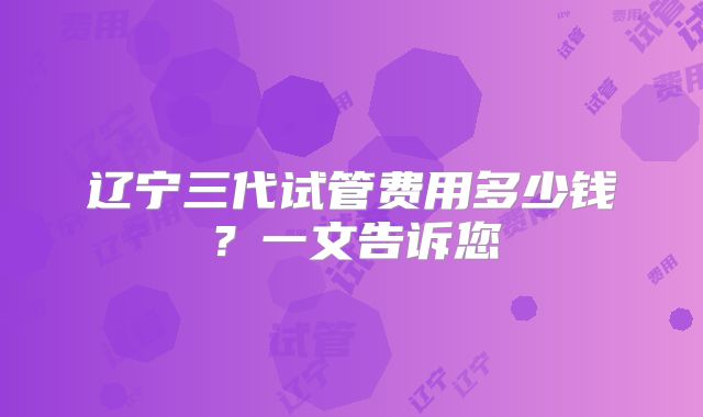 辽宁三代试管费用多少钱?一文告诉您