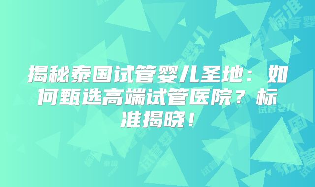 揭秘泰国试管婴儿圣地:如何甄选高端试管医院?标准揭晓!