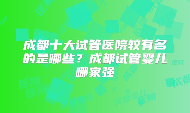 成都十大试管医院较有名的是哪些?成都试管婴儿哪家强