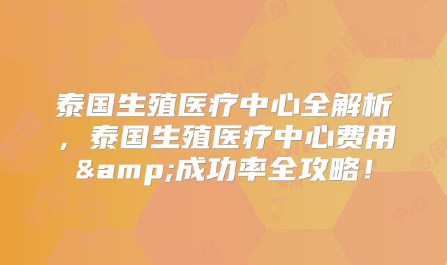 泰国生殖医疗中心全解析，泰国生殖医疗中心费用&成功率全攻略！
