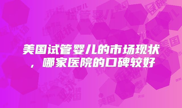 美国试管婴儿的市场现状,哪家医院的口碑较好