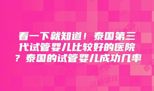 看一下就知道!泰国第三代试管婴儿比较好的医院?泰国的试管婴儿成功几率