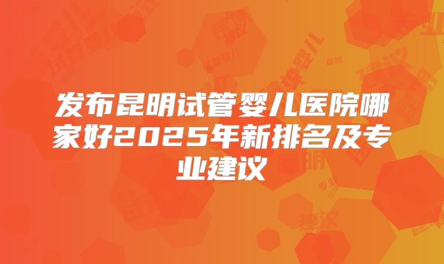 发布昆明试管婴儿医院哪家好2025年新排名及专业建议