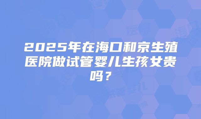 2025年在海口和京生殖医院做试管婴儿生孩女贵吗?