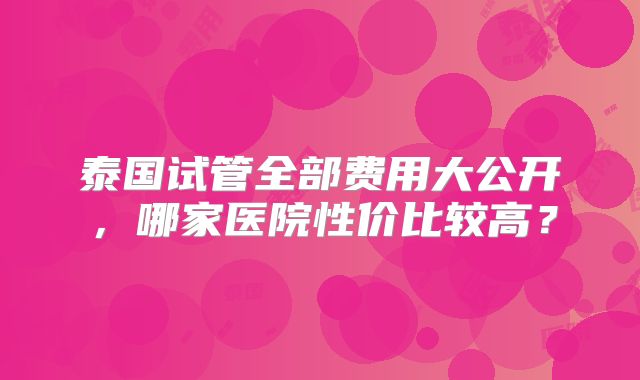 泰国试管全部费用大公开,哪家医院性价比较高?