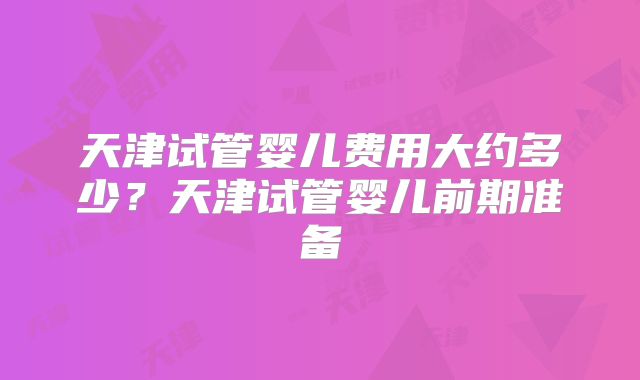 天津试管婴儿费用大约多少?天津试管婴儿前期准备