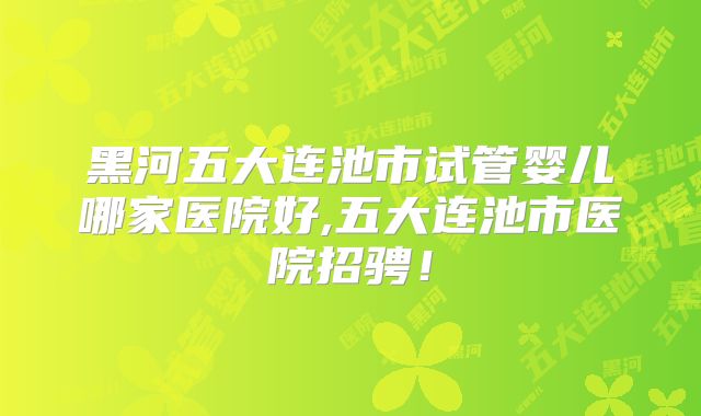 黑河五大连池市试管婴儿哪家医院好,五大连池市医院招骋!
