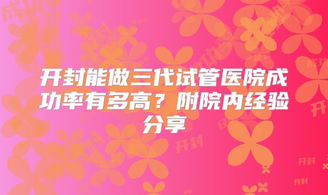 开封能做三代试管医院成功率有多高？附院内经验分享