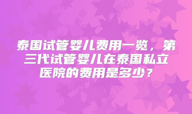 泰国试管婴儿费用一览,第三代试管婴儿在泰国私立医院的费用是多少?