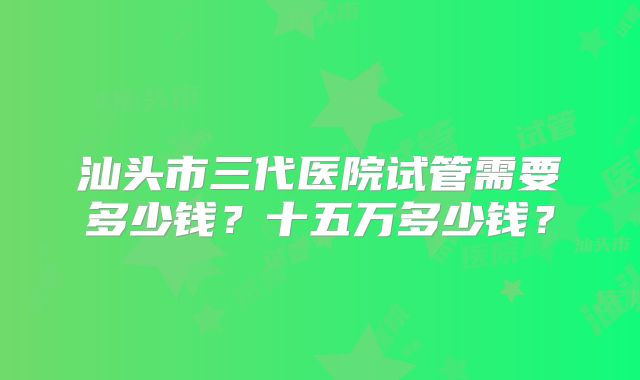 汕头市三代医院试管需要多少钱?十五万多少钱?