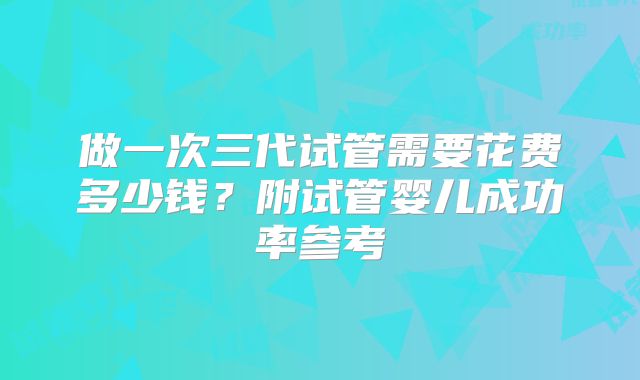 做一次三代试管需要花费多少钱？附试管婴儿成功率参考