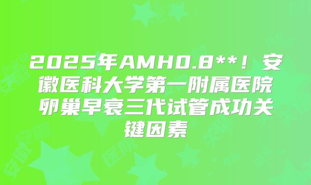 2025年AMH0.8**！安徽医科大学第一附属医院卵巢早衰三代试管成功关键因素
