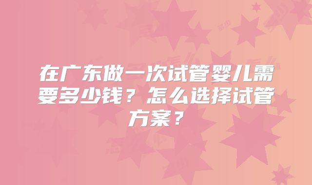 在广东做一次试管婴儿需要多少钱?怎么选择试管方案?