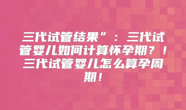 三代试管结果”:三代试管婴儿如何计算怀孕期?!三代试管婴儿怎么算孕周期!