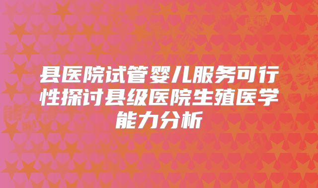 县医院试管婴儿服务可行性探讨县级医院生殖医学能力分析