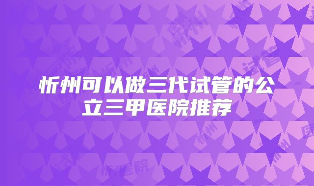 忻州可以做三代试管的公立三甲医院推荐