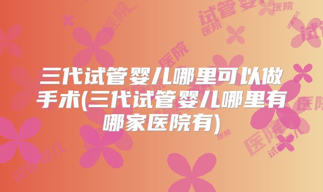 三代试管婴儿哪里可以做手术(三代试管婴儿哪里有哪家医院有)