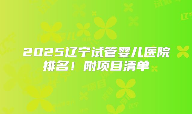 2025辽宁试管婴儿医院排名!附项目清单