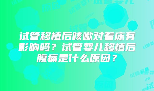 试管移植后咳嗽对着床有影响吗？试管婴儿移植后腹痛是什么原因？