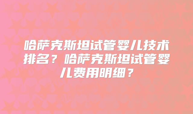 哈萨克斯坦试管婴儿技术排名?哈萨克斯坦试管婴儿费用明细?