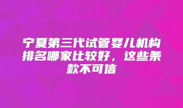 宁夏第三代试管婴儿机构排名哪家比较好,这些条款不可信