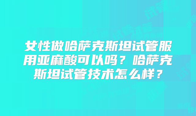 女性做哈萨克斯坦试管服用亚麻酸可以吗?哈萨克斯坦试管技术怎么样?