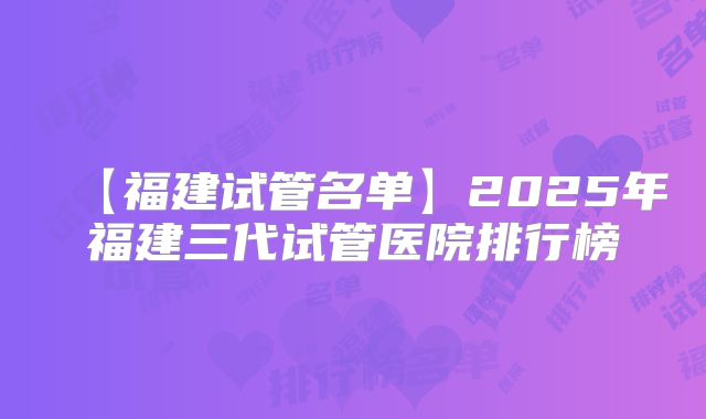 【福建试管名单】2025年福建三代试管医院排行榜